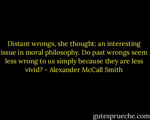 Distant wrongs, she thought: an interesting issue in moral philosophy. Do past wrongs seem less wrong to us simply because they are less vivid? - Alexander McCall Smith