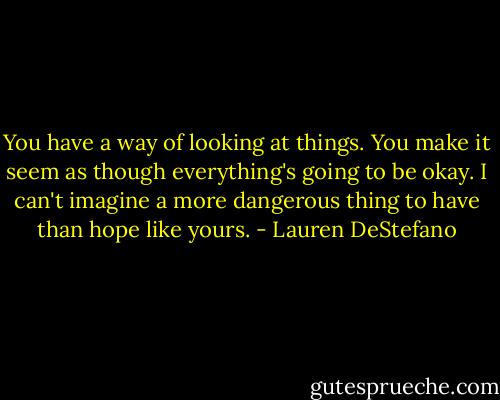 You have a way of looking at things. You make it seem as though everything's going to be okay. I can't imagine a more dangerous thing to have than hope like yours. - Lauren DeStefano
