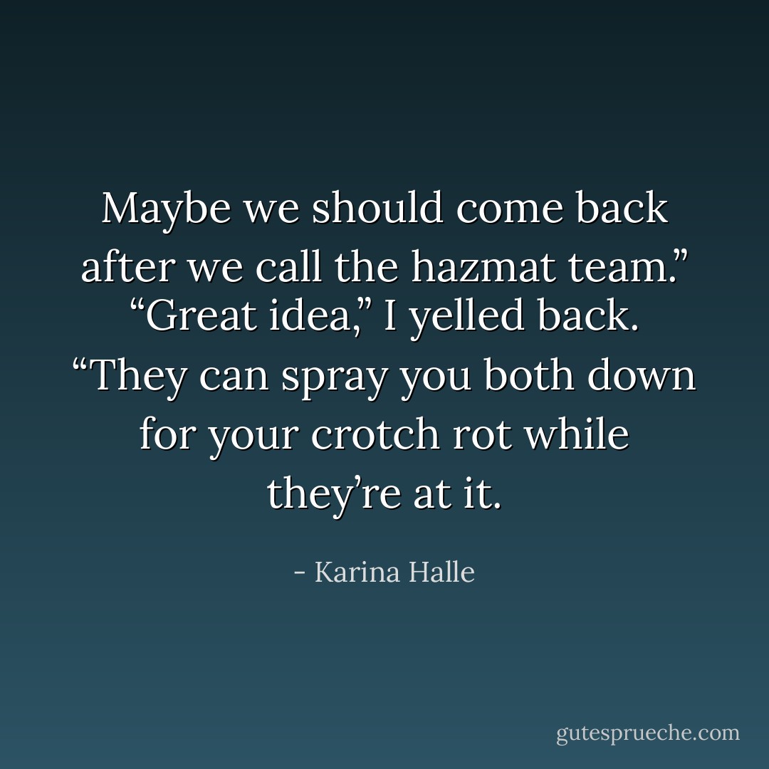 Maybe we should come back after we call the hazmat team.” “Great idea,” I yelled back. “They can spray you both down for your crotch rot while they’re at it. - Karina Halle