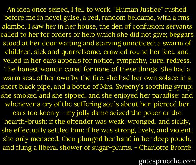 An idea once seized, I fell to work. "Human Justice" rushed before me in novel guise, a red, random beldame, with a rms akimbo. I saw her in her house, the den of confusion: servants called to her for orders or help which she did not give; beggars stood at her door waiting and starving unnoticed; a swarm of children, sick and quarrelsome, crawled round her feet, and yelled in her ears appeals for notice, sympathy, cure, redress. The honest woman cared for none of these things. She had a warm seat of her own by the fire, she had her own solace in a short black pipe, and a bottle of Mrs. Sweeny's soothing syrup; she smoked and she sipped, and she enjoyed her paradise; and whenever a cry of the suffering souls about her 'pierced her ears too keenly--my jolly dame seized the poker or the hearth-brush: if the offender was weak, wronged, and sickly, she effectually settled him: if he was strong, lively, and violent, she only menaced, then plunged her hand in her deep pouch, and flung a liberal shower of sugar-plums. - Charlotte Brontë