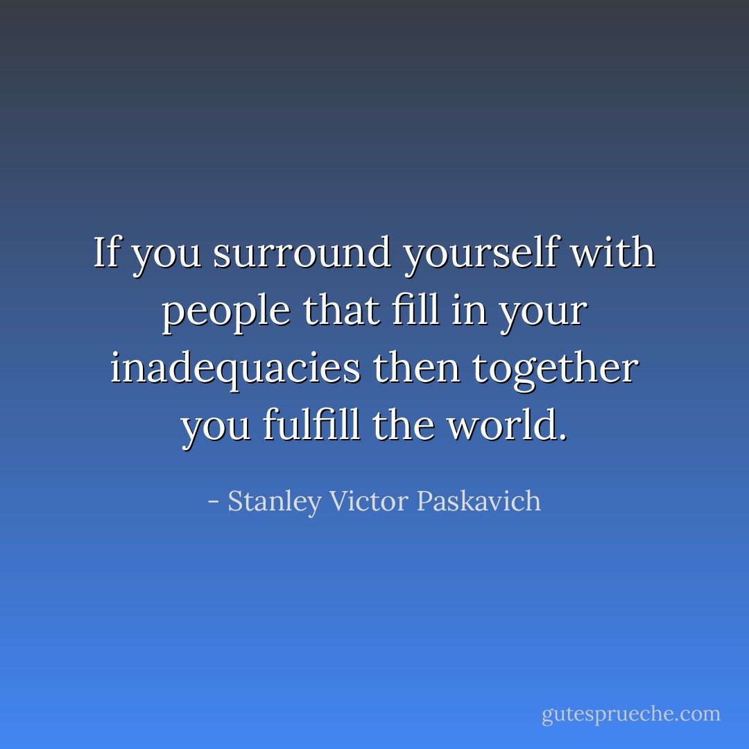 If you surround yourself with people that fill in your inadequacies then together you fulfill the world. - Stanley Victor Paskavich