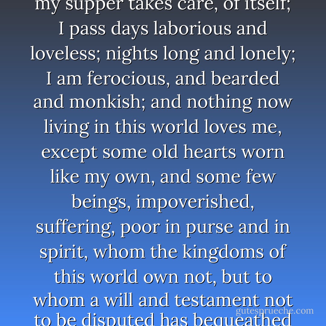 Je fais mon lit et mon ménage; I seek my dinner in a restaurant; my supper takes care, of itself; I pass days laborious and loveless; nights long and lonely; I am ferocious, and bearded and monkish; and nothing now living in this world loves me, except some old hearts worn like my own, and some few beings, impoverished, suffering, poor in purse and in spirit, whom the kingdoms of this world own not, but to whom a will and testament not to be disputed has bequeathed the kingdom of heaven. - Charlotte Brontë