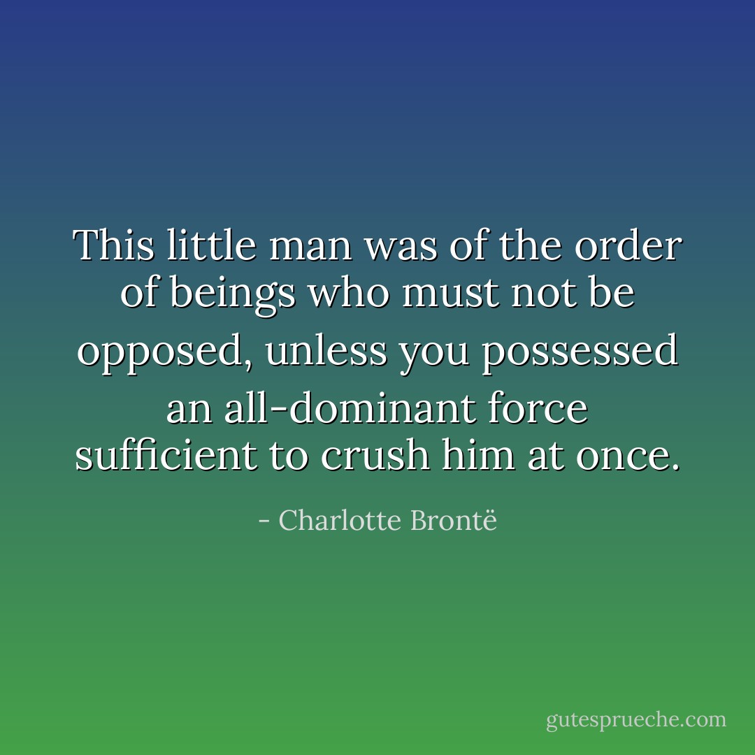 This little man was of the order of beings who must not be opposed, unless you possessed an all-dominant force sufficient to crush him at once. - Charlotte Brontë