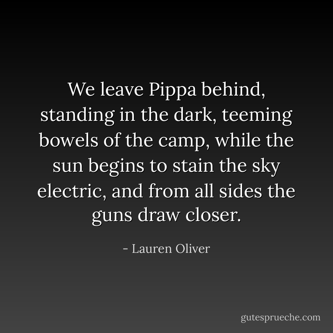 We leave Pippa behind, standing in the dark, teeming bowels of the camp, while the sun begins to stain the sky electric, and from all sides the guns draw closer. - Lauren Oliver