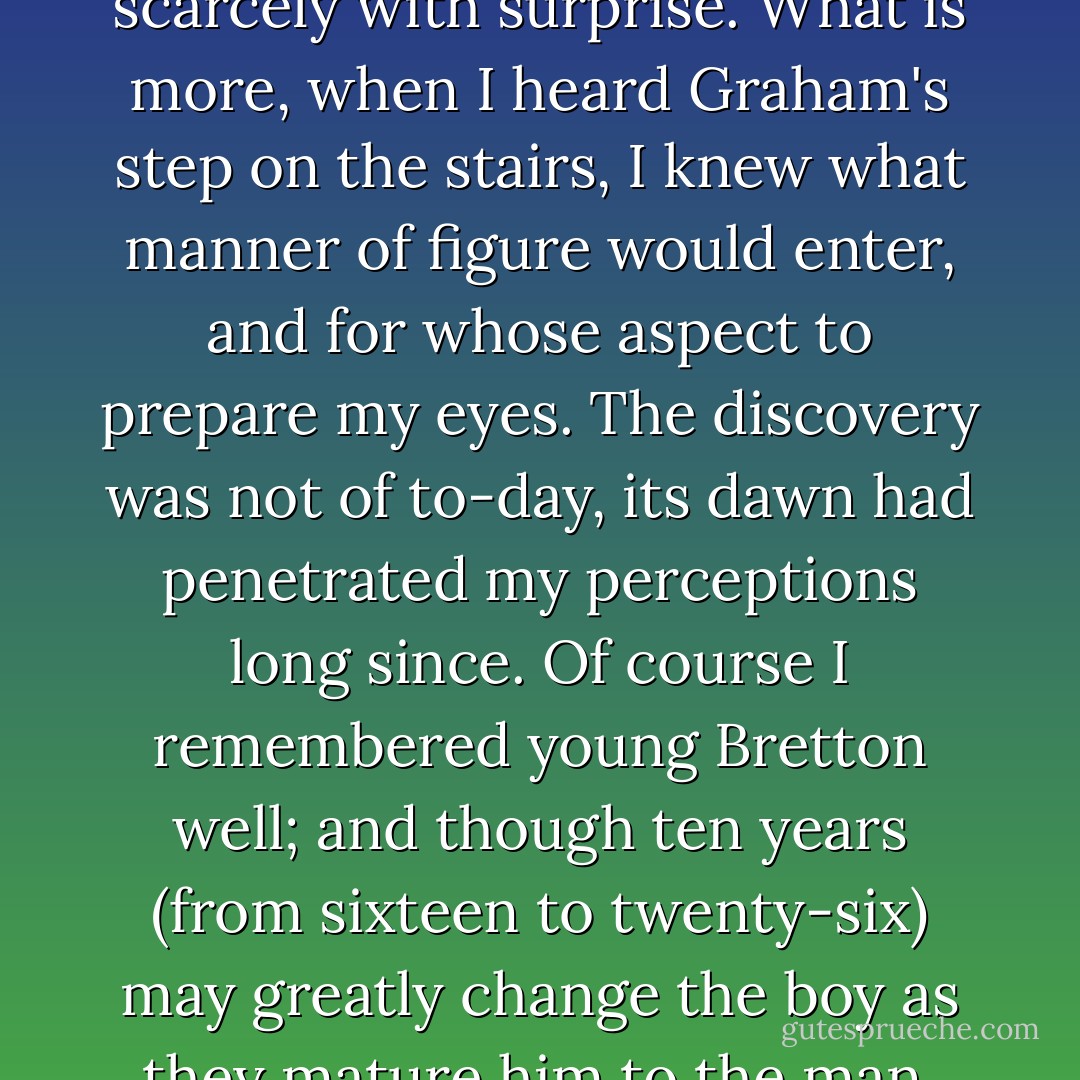Much better," I said calmly. "Much better, I thank you, Dr. John." For, reader, this tall young man - this darling son - this host of mine - this Graham Bretton, was Dr. John: he, and no other; and, what is more, I ascertained this identity scarcely with surprise. What is more, when I heard Graham's step on the stairs, I knew what manner of figure would enter, and for whose aspect to prepare my eyes. The discovery was not of to-day, its dawn had penetrated my perceptions long since. Of course I remembered young Bretton well; and though ten years (from sixteen to twenty-six) may greatly change the boy as they mature him to the man, yet they could bring no such utter difference as would suffice wholly to blind my eyes, or baffle my memory. Dr. John Graham Bretton retained still an affinity to the youth of sixteen. - Charlotte Brontë