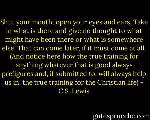 Shut your mouth; open your eyes and ears. Take in what is there and give no thought to what might have been there or what is somewhere else. That can come later, if it must come at all. (And notice here how the true training for anything whatever that is good always prefigures and, if submitted to, will always help us in, the true training for the Christian life) - C.S. Lewis