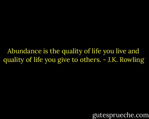 Abundance is the quality of life you live and quality of life you give to others. - J.K. Rowling