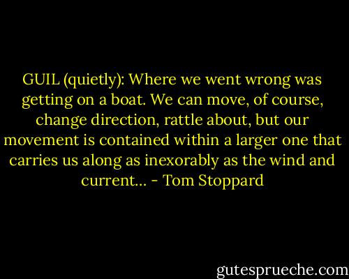 GUIL (quietly): Where we went wrong was getting on a boat. We can move, of course, change direction, rattle about, but our movement is contained within a larger one that carries us along as inexorably as the wind and current… - Tom Stoppard
