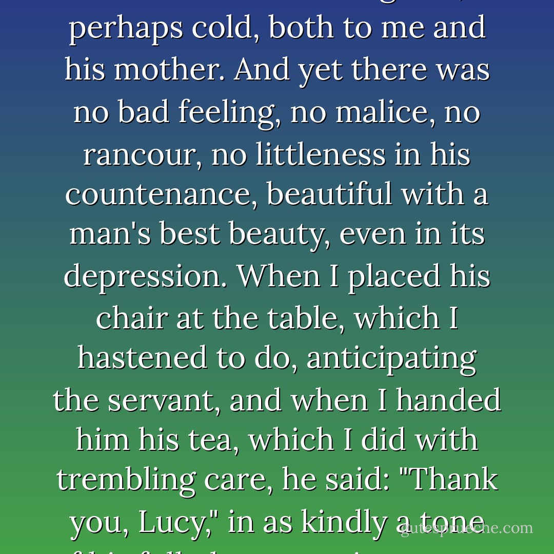 Amid the worry of a self- condemnatory soliloquy, his demeanour seemed grave, perhaps cold, both to me and his mother. And yet there was no bad feeling, no malice, no rancour, no littleness in his countenance, beautiful with a man's best beauty, even in its depression. When I placed his chair at the table, which I hastened to do, anticipating the servant, and when I handed him his tea, which I did with trembling care, he said: "Thank you, Lucy," in as kindly a tone of his full pleasant voice as ever my ear welcomed. - Charlotte Brontë