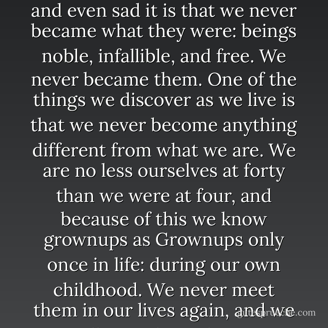 Grownups! Everyone remembers them. How strange and even sad it is that we never became what they were: beings noble, infallible, and free. We never became <i>them</i>. One of the things we discover as we live is that we never become anything different from what we are. We are no less ourselves at forty than we were at four, and because of this we know grownups as Grownups only once in life: during our own childhood. We never meet them in our lives again, and we will miss them always. - Elizabeth Enright