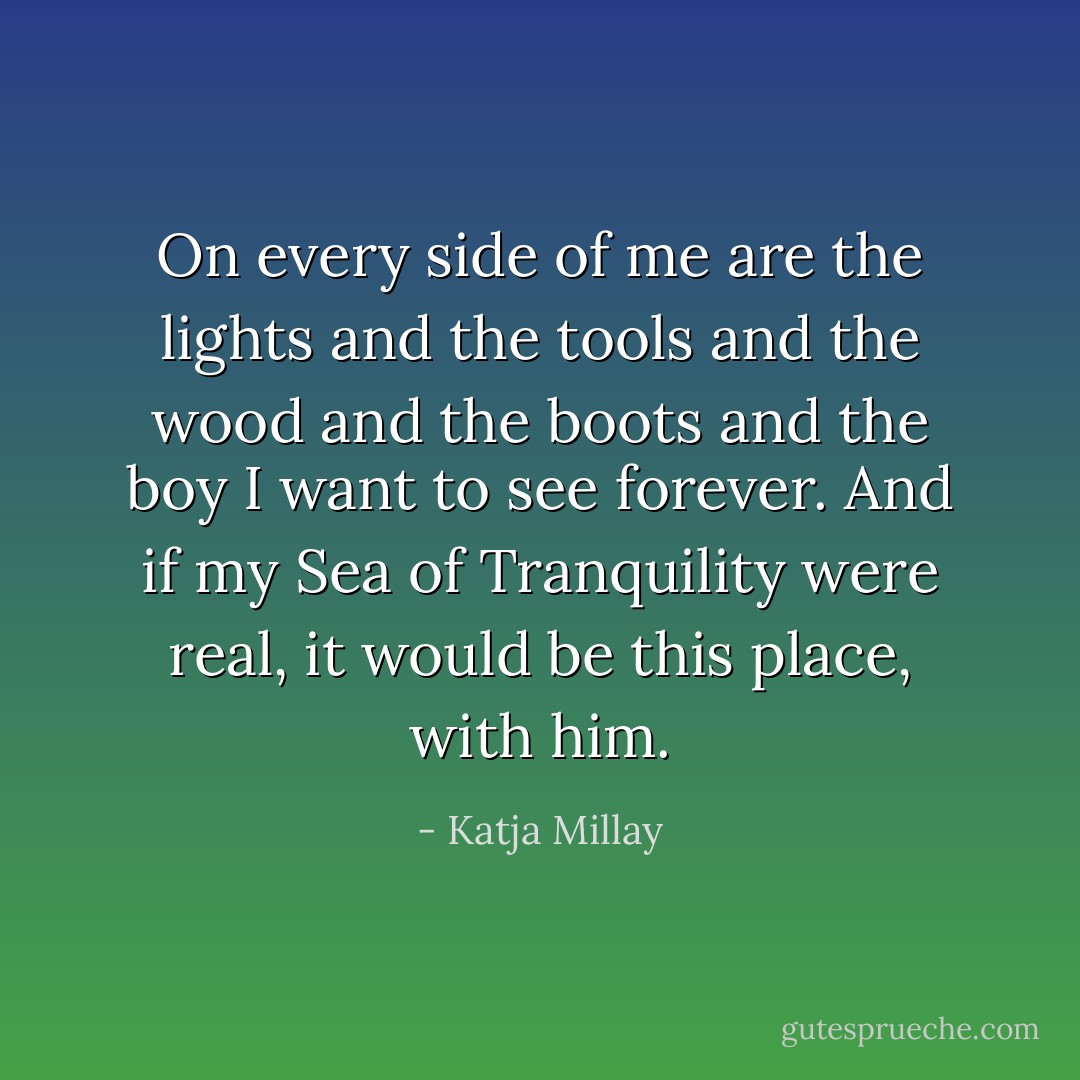 On every side of me are the lights and the tools and the wood and the boots and the boy I want to see forever. And if my Sea of Tranquility were real, it would be this place, with him. - Katja Millay