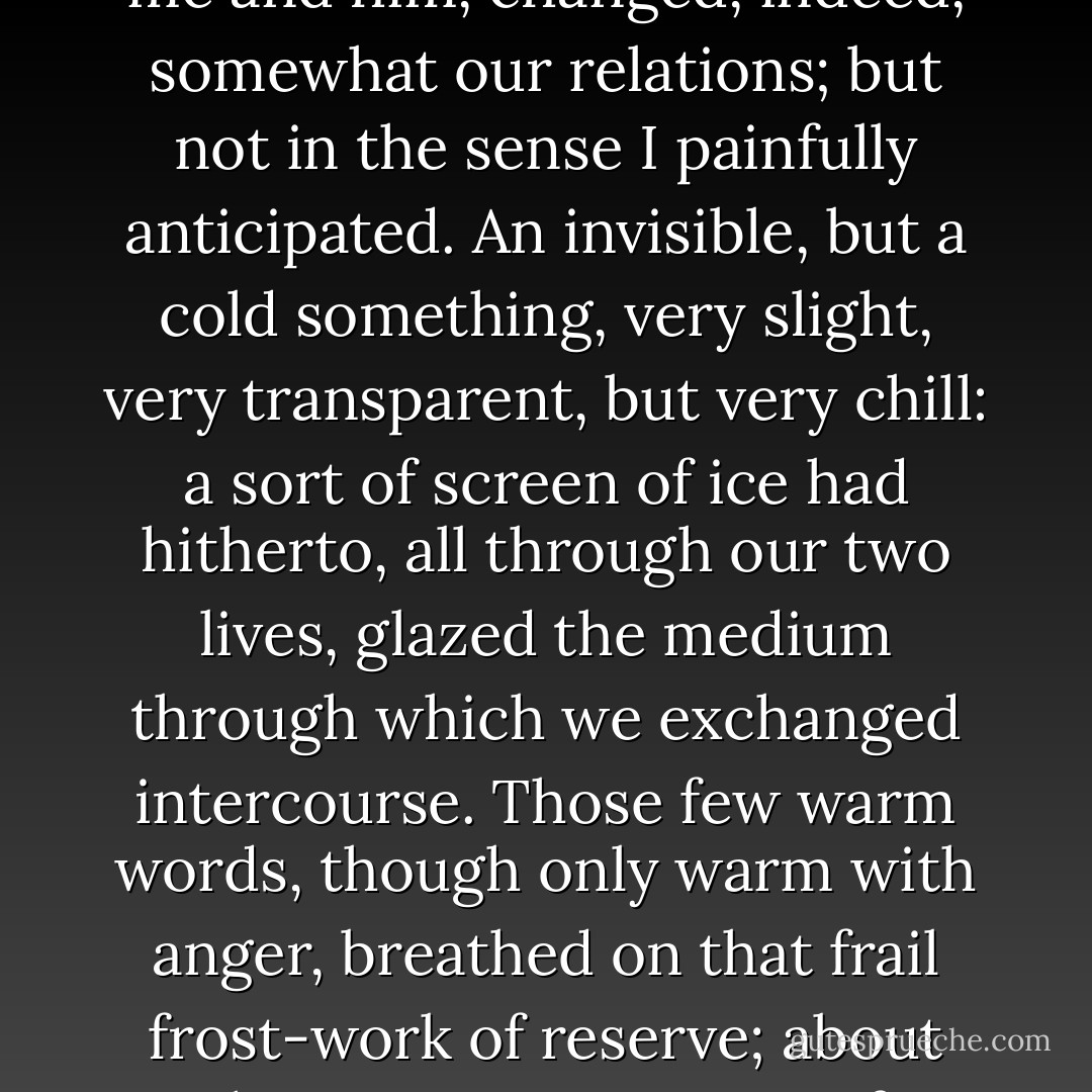 He showed the fineness of his nature by being kinder to me after that misunderstanding than before. Nay, the very incident which, by my theory, must in some degree estrange me and him, changed, indeed, somewhat our relations; but not in the sense I painfully anticipated. An invisible, but a cold something, very slight, very transparent, but very chill: a sort of screen of ice had hitherto, all through our two lives, glazed the medium through which we exchanged intercourse. Those few warm words, though only warm with anger, breathed on that frail frost-work of reserve; about this time, it gave note of dissolution. I think from that day, so long as we continued friends, he never in discourse stood on topics of ceremony with me. - Charlotte Brontë