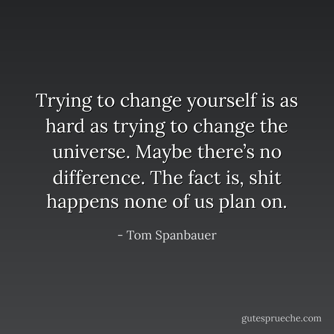 Trying to change yourself is as hard as trying to change the universe. Maybe there’s no difference. The fact is, shit happens none of us plan on. - Tom Spanbauer