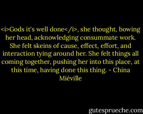 <i>Gods it's well done</i>, she thought, bowing her head, acknowledging consummate work. She felt skeins of cause, effect, effort, and interaction tying around her. She felt things all coming together, pushing her into this place, at this time, having done this thing. - China Miéville