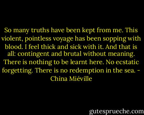 So many truths have been kept from me. This violent, pointless voyage has been sopping with blood. I feel thick and sick with it. And that is all: contingent and brutal without meaning. There is nothing to be learnt here. No ecstatic forgetting. There is no redemption in the sea. - China Miéville