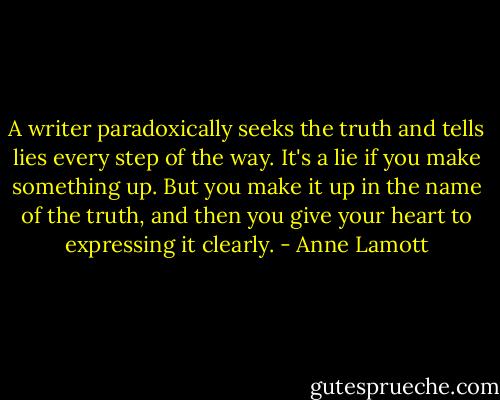 A writer paradoxically seeks the truth and tells lies every step of the way. It's a lie if you make something up. But you make it up in the name of the truth, and then you give your heart to expressing it clearly. - Anne Lamott