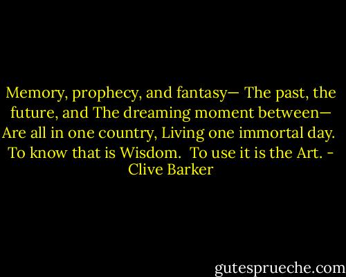 Memory, prophecy, and fantasy—<br />The past, the future, and<br />The dreaming moment between—<br />Are all in one country,<br />Living one immortal day.<br /><br />To know that is Wisdom.<br /><br />To use it is the Art. - Clive Barker