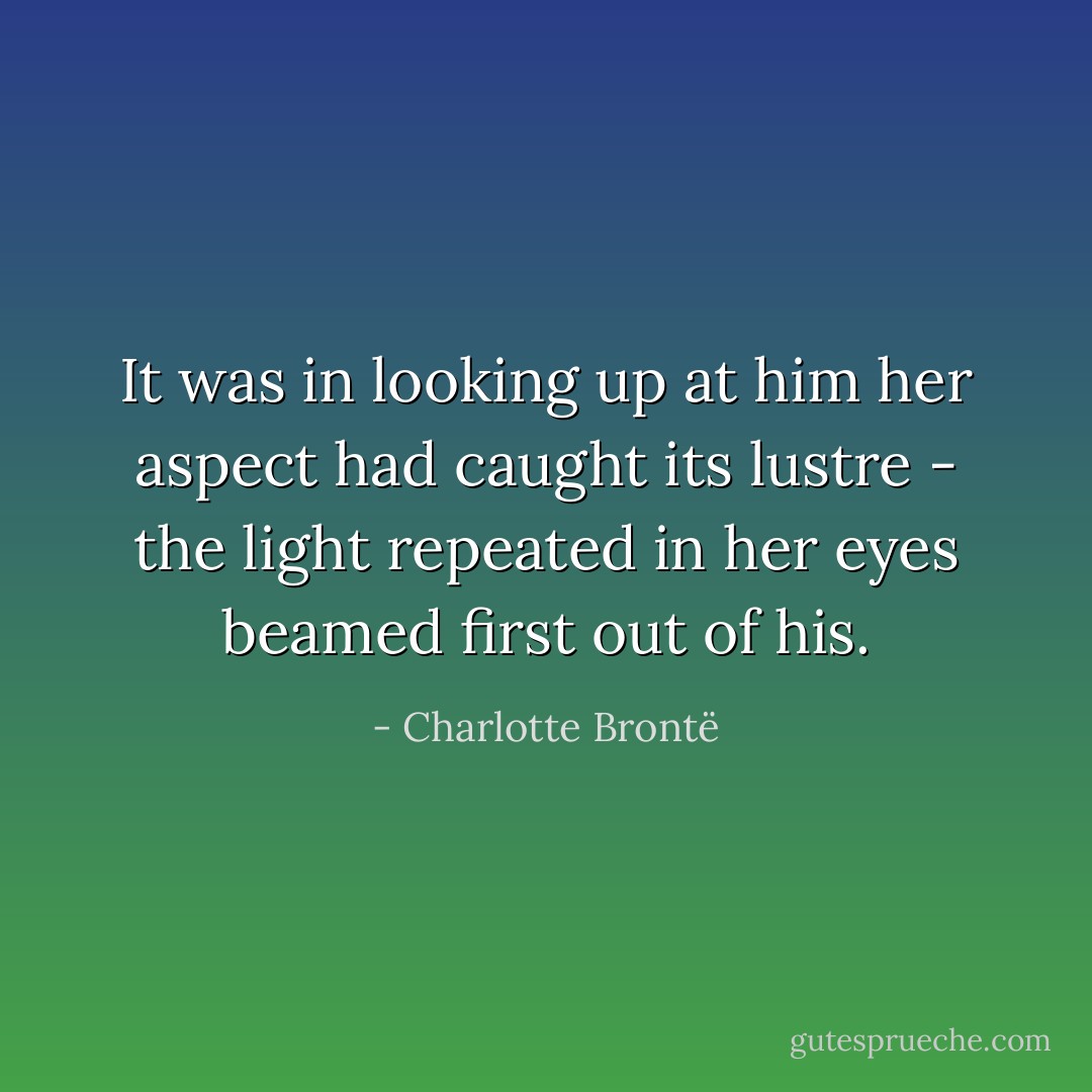 It was in looking up at him her aspect had caught its lustre - the light repeated in her eyes beamed first out of his. - Charlotte Brontë