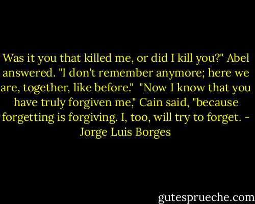 Was it you that killed me, or did I kill you?" Abel answered. "I don't remember anymore; here we are, together, like before."<br /><br />"Now I know that you have truly forgiven me," Cain said, "because forgetting is forgiving. I, too, will try to forget. - Jorge Luis Borges