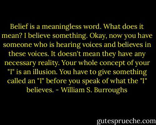 Belief is a meaningless word. What does it mean? I believe something. Okay, now you have someone who is hearing voices and believes in these voices. It doesn't mean they have any necessary reality. Your whole concept of your "I" is an illusion. You have to give something called an "I" before you speak of what the "I" believes. - William S. Burroughs