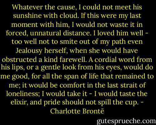 Whatever the cause, I could not meet his sunshine with cloud. If this were my last moment with him, I would not waste it in forced, unnatural distance. I loved him well - too well not to smite out of my path even Jealousy herself, when she would have obstructed a kind farewell. A cordial word from his lips, or a gentle look from his eyes, would do me good, for all the span of life that remained to me; it would be comfort in the last strait of loneliness; I would take it - I would taste the elixir, and pride should not spill the cup. - Charlotte Brontë