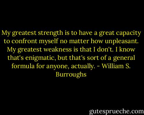 My greatest strength is to have a great capacity to confront myself no matter how unpleasant. My greatest weakness is that I don't. I know that's enigmatic, but that's sort of a general formula for anyone, actually. - William S. Burroughs