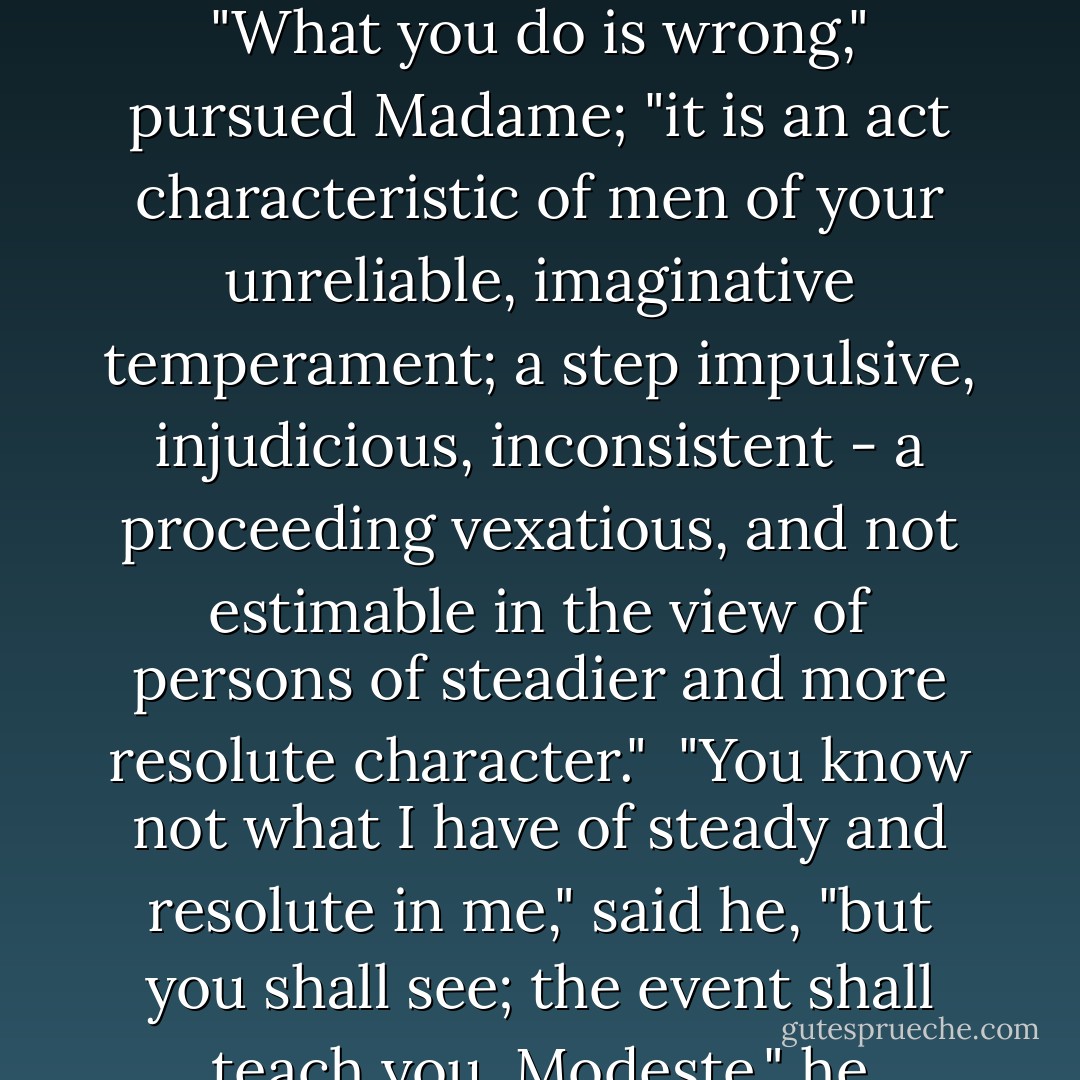 Come, Paul!" she reiterated, her eye grazing me with its hard ray like a steel stylet. She pushed against her kinsman. I thought he receded; I thought he would go. Pierced deeper than I could endure, made now to feel what defied suppression, I cried -<br /><br />"My heart will break!"<br /><br />What I felt seemed literal heart-break; but the seal of another fountain yielded under the strain: one breath from M. Paul, the whisper, "Trust me!" lifted a load, opened an outlet. With many a deep sob, with thrilling, with icy shiver, with strong trembling, and yet with relief - I wept.<br /><br />"Leave her to me; it is a crisis: I will give her a cordial, and it will pass," said the calm Madame Beck.<br /><br />To be left to her and her cordial seemed to me something like being left to the poisoner and her bowl. When M. Paul answered deeply, harshly, and briefly - "Laissez-moi!" in the grim sound I felt a music strange, strong, but life-giving.<br /><br />"Laissez-moi!" he repeated, his nostrils opening, and his facial muscles all quivering as he spoke.<br /><br />"But this will never do," said Madame, with sternness. More sternly rejoined her kinsman -<br /><br />"Sortez d'ici!"<br /><br />"I will send for Père Silas: on the spot I will send for him," she threatened pertinaciously.<br /><br />"Femme!" cried the Professor, not now in his deep tones, but in his highest and most excited key, "Femme! sortez à l'instant!"<br /><br />He was roused, and I loved him in his wrath with a passion beyond what I had yet felt.<br /><br />"What you do is wrong," pursued Madame; "it is an act characteristic of men of your unreliable, imaginative temperament; a step impulsive, injudicious, inconsistent - a proceeding vexatious, and not estimable in the view of persons of steadier and more resolute character."<br /><br />"You know not what I have of steady and resolute in me," said he, "but you shall see; the event shall teach you. Modeste," he continued less fiercely, "be gentle, be pitying, be a woman; look at this poor face, and relent. You know I am your friend, and the friend of your friends; in spite of your taunts, you well and deeply know I may be trusted. Of sacrificing myself I made no difficulty but my heart is pained by what I see; it must have and give solace. Leave me!"<br /><br />This time, in the "leave me" there was an intonation so bitter and so imperative, I wondered that even Madame Beck herself could for one moment delay obedience; but she stood firm; she gazed upon him dauntless; she met his eye, forbidding and fixed as stone. She was opening her lips to retort; I saw over all M. Paul's face a quick rising light and fire; I can hardly tell how he managed the movement; it did not seem violent; it kept the form of courtesy; he gave his hand; it scarce touched her I thought; she ran, she whirled from the room; she was gone, and the door shut, in one second.<br /><br />The flash of passion was all over very soon. He smiled as he told me to wipe my eyes; he waited quietly till I was calm, dropping from time to time a stilling, solacing word. Ere long I sat beside him once more myself - re-assured, not desperate, nor yet desolate; not friendless, not hopeless, not sick of life, and seeking death.<br /><br />"It made you very sad then to lose your friend?" said he.<br /><br />"It kills me to be forgotten, Monsieur," I said. - Charlotte Brontë