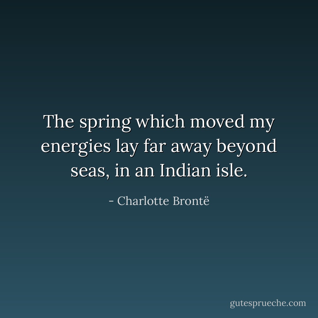 The spring which moved my energies lay far away beyond seas, in an Indian isle. - Charlotte Brontë