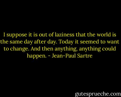 I suppose it is out of laziness that the world is the same day after day. Today it seemed to want to change. And then anything, anything could happen. - Jean-Paul Sartre