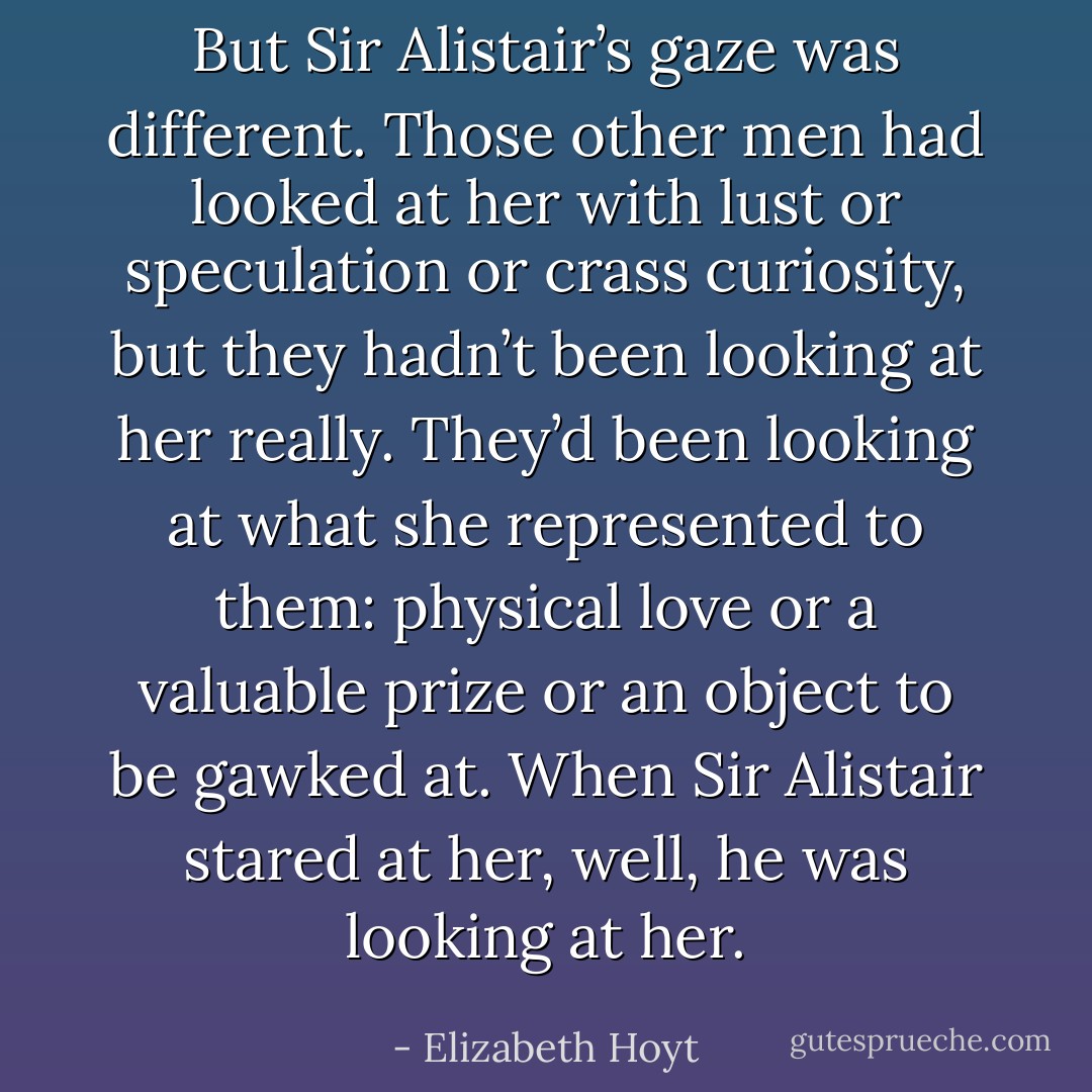 But Sir Alistair’s gaze was different. Those other men had looked at her with lust or speculation or crass curiosity, but they hadn’t been looking at her really. They’d been looking at what she represented to them: physical love or a valuable prize or an object to be gawked at. When Sir Alistair stared at her, well, he was looking at her. - Elizabeth Hoyt