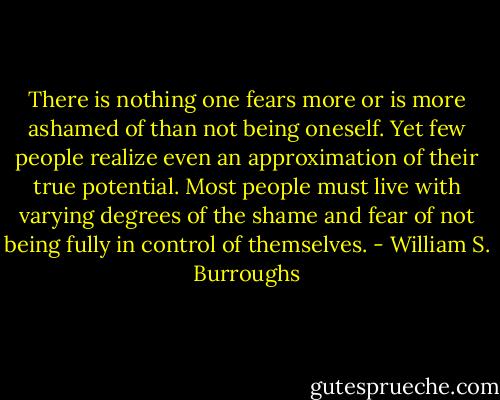 There is nothing one fears more or is more ashamed of than not being oneself. Yet few people realize even an approximation of their true potential. Most people must live with varying degrees of the shame and fear of not being fully in control of themselves. - William S. Burroughs