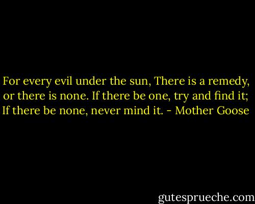 For every evil under the sun,<br />There is a remedy, or there is none.<br />If there be one, try and find it;<br />If there be none, never mind it. - Mother Goose