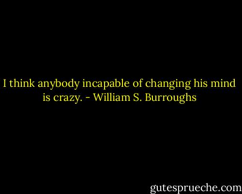 I think anybody incapable of changing his mind is crazy. - William S. Burroughs