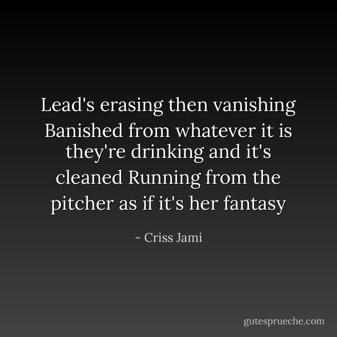 Lead's erasing then vanishing<br />Banished from whatever it is they're drinking and it's cleaned<br />Running from the pitcher as if it's her fantasy - Criss Jami