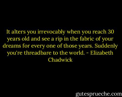 It alters you irrevocably when you reach 30 years old and<br />see a rip in the fabric of your dreams for every one of those years.<br />Suddenly you're threadbare to the world. - Elizabeth Chadwick