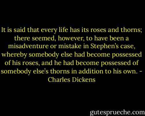 It is said that every life has its roses and thorns; there seemed, however, to have been a misadventure or mistake in Stephen’s case, whereby somebody else had become possessed of his roses, and he had become possessed of somebody else’s thorns in addition to his own. - Charles Dickens