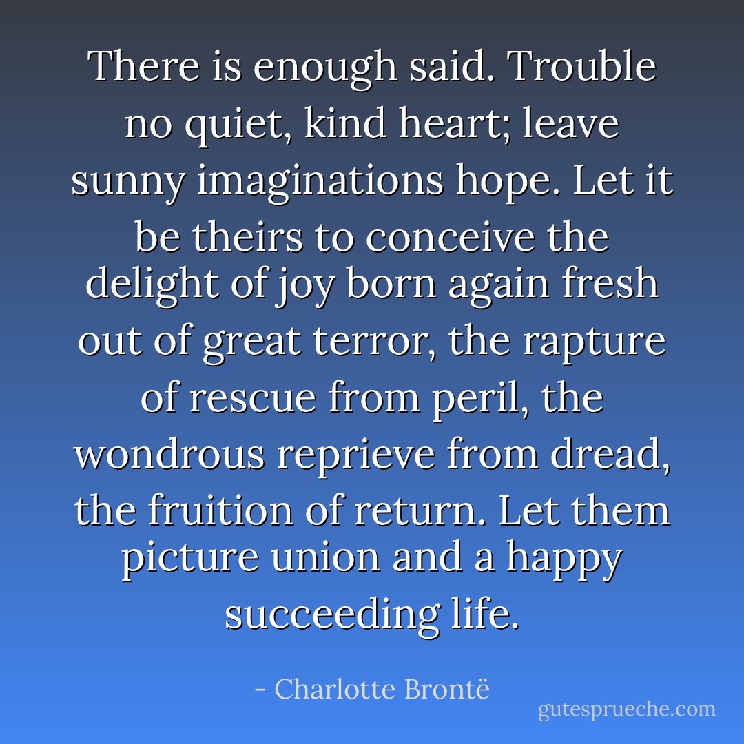There is enough said. Trouble no quiet, kind heart; leave sunny imaginations hope. Let it be theirs to conceive the delight of joy born again fresh out of great terror, the rapture of rescue from peril, the wondrous reprieve from dread, the fruition of return. Let them picture union and a happy succeeding life. - Charlotte Brontë