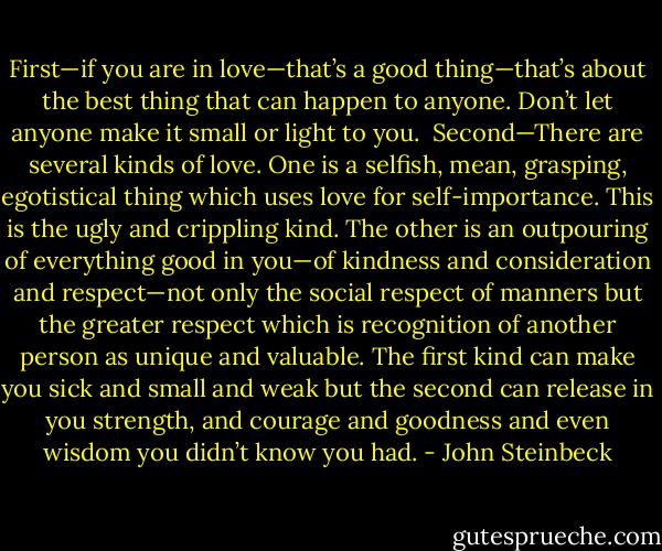 First—if you are in love—that’s a good thing—that’s about the best thing that can happen to anyone. Don’t let anyone make it small or light to you.<br /><br />Second—There are several kinds of love. One is a selfish, mean, grasping, egotistical thing which uses love for self-importance. This is the ugly and crippling kind. The other is an outpouring of everything good in you—of kindness and consideration and respect—not only the social respect of manners but the greater respect which is recognition of another person as unique and valuable. The first kind can make you sick and small and weak but the second can release in you strength, and courage and goodness and even wisdom you didn’t know you had. - John Steinbeck