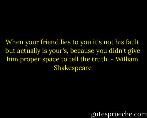 When your friend lies to you it's not his fault but actually is your's, because you didn't give him proper space to tell the truth. - William Shakespeare