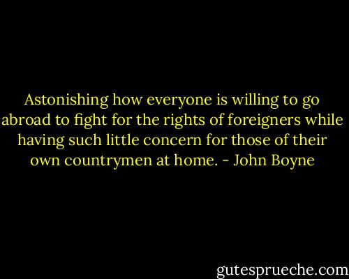 Astonishing how everyone is willing to go abroad to fight for the rights of foreigners while having such little concern for those of their own countrymen at home. - John Boyne