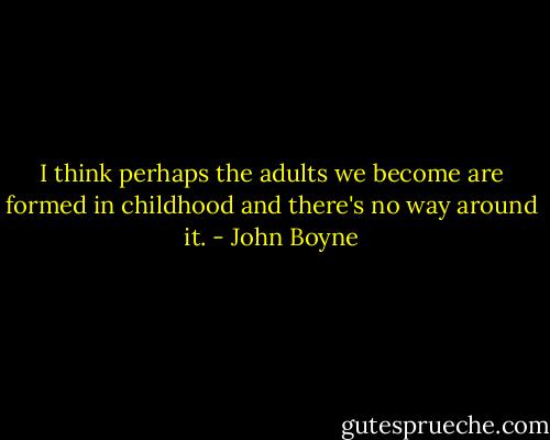 I think perhaps the adults we become are formed in childhood and there's no way around it. - John Boyne