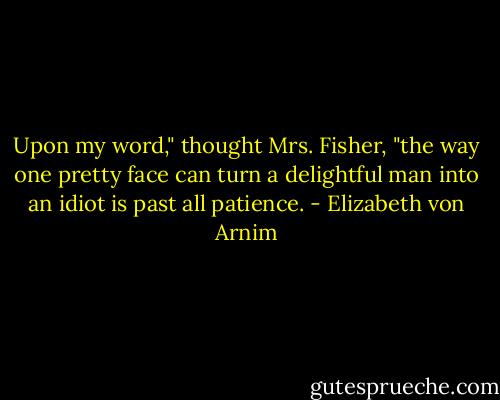 Upon my word," thought Mrs. Fisher, "the way one pretty face can turn a delightful man into an idiot is past all patience. - Elizabeth von Arnim