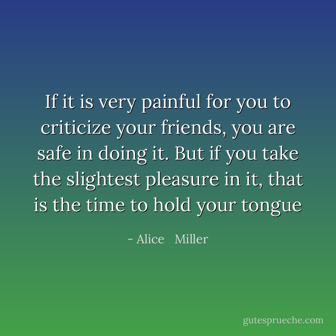 If it is very painful for you to criticize your friends, you are safe in doing it. But if you take the slightest pleasure in it, that is the time to hold your tongue - Alice   Miller