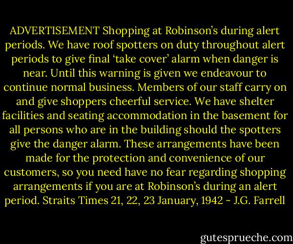 ADVERTISEMENT Shopping at Robinson’s during alert periods. We have roof spotters on duty throughout alert periods to give final ‘take cover’ alarm when danger is near. Until this warning is given we endeavour to continue normal business. Members of our staff carry on and give shoppers cheerful service. We have shelter facilities and seating accommodation in the basement for all persons who are in the building should the spotters give the danger alarm. These arrangements have been made for the protection and convenience of our customers, so you need have no fear regarding shopping arrangements if you are at Robinson’s during an alert period. Straits Times 21, 22, 23 January, 1942 - J.G. Farrell