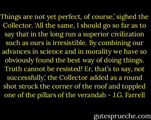 Things are not yet perfect, of course,’ sighed the Collector. ‘All the same, I should go so far as to say that in the long run a superior civilization such as ours is irresistible. By combining our advances in science and in morality we have so obviously found the best way of doing things. Truth cannot be resisted! Er, that’s to say, not successfully,’ the Collector added as a round shot struck the corner of the roof and toppled one of the pillars of the verandah - J.G. Farrell