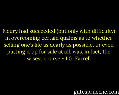 Fleury had succeeded (but only with difficulty) in overcoming certain qualms as to whether selling one’s life as dearly as possible, or even putting it up for sale at all, was, in fact, the wisest course - J.G. Farrell