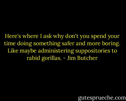 Here's where I ask why don't you spend your time doing something safer and more boring. Like maybe administering suppositories to rabid gorillas. - Jim Butcher