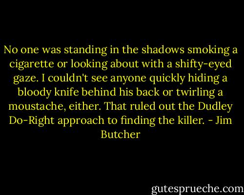No one was standing in the shadows smoking a cigarette or looking about with a shifty-eyed gaze. I couldn't see anyone quickly hiding a bloody knife behind his back or twirling a moustache, either. That ruled out the Dudley Do-Right approach to finding the killer. - Jim Butcher