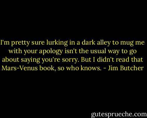 I'm pretty sure lurking in a dark alley to mug me with your apology isn't the usual way to go about saying you're sorry. But I didn't read that Mars-Venus book, so who knows. - Jim Butcher