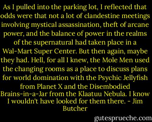 As I pulled into the parking lot, I reflected that odds were that not a lot of clandestine meetings involving mystical assassination, theft of arcane power, and the balance of power in the realms of the supernatural had taken place in a Wal-Mart Super Center. But then again, maybe they had. Hell, for all I knew, the Mole Men used the changing rooms as a place to discuss plans for world domination with the Psychic Jellyfish from Planet X and the Disembodied Brains-in-a-Jar from the Klaatuu Nebula. I know I wouldn't have looked for them there. - Jim Butcher